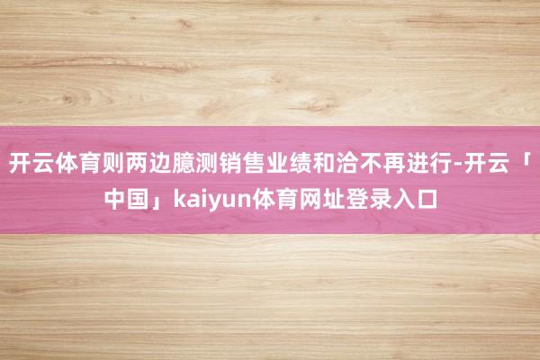 开云体育则两边臆测销售业绩和洽不再进行-开云「中国」kaiyun体育网址登录入口