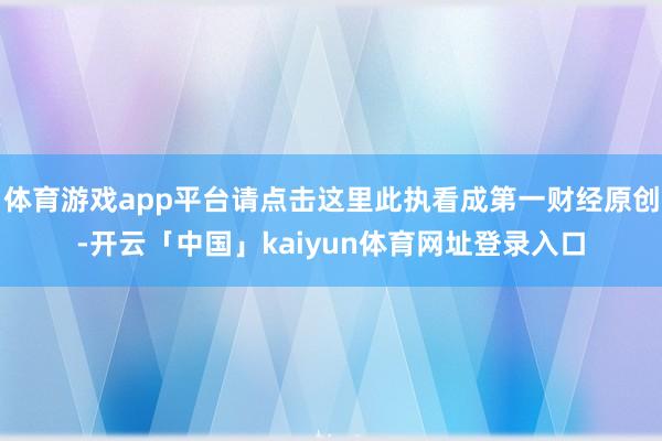 体育游戏app平台请点击这里此执看成第一财经原创-开云「中国」kaiyun体育网址登录入口