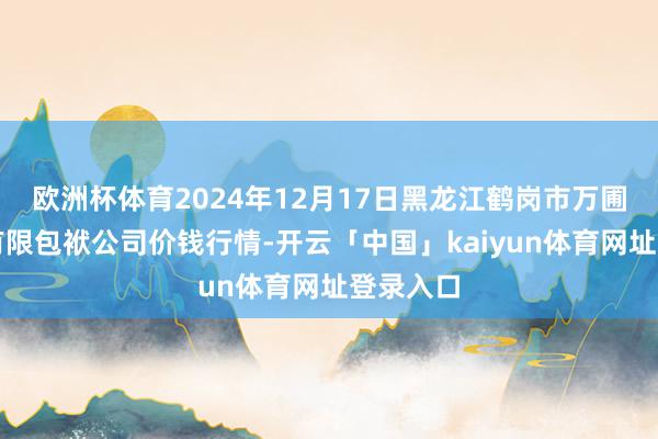 欧洲杯体育2024年12月17日黑龙江鹤岗市万圃源蔬菜有限包袱公司价钱行情-开云「中国」kaiyun体育网址登录入口