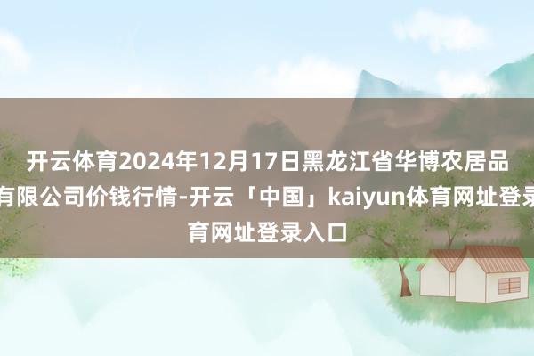 开云体育2024年12月17日黑龙江省华博农居品市集有限公司价钱行情-开云「中国」kaiyun体育网址登录入口