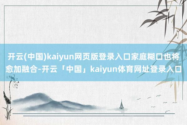 开云(中国)kaiyun网页版登录入口家庭糊口也将愈加融合-开云「中国」kaiyun体育网址登录入口