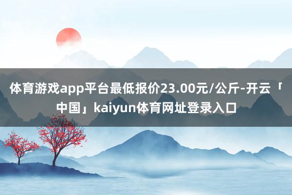 体育游戏app平台最低报价23.00元/公斤-开云「中国」kaiyun体育网址登录入口