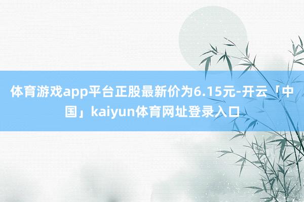 体育游戏app平台正股最新价为6.15元-开云「中国」kaiyun体育网址登录入口