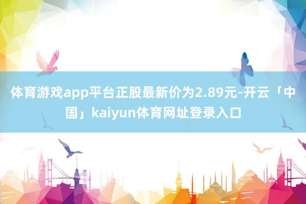 体育游戏app平台正股最新价为2.89元-开云「中国」kaiyun体育网址登录入口