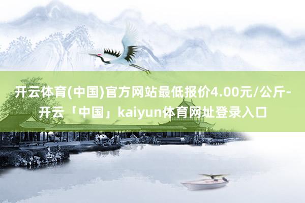 开云体育(中国)官方网站最低报价4.00元/公斤-开云「中国」kaiyun体育网址登录入口