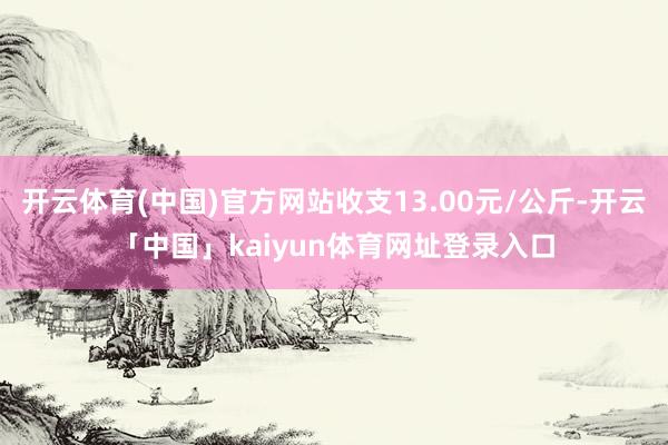 开云体育(中国)官方网站收支13.00元/公斤-开云「中国」kaiyun体育网址登录入口