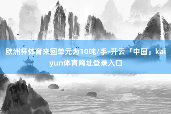 欧洲杯体育来回单元为10吨/手-开云「中国」kaiyun体育网址登录入口