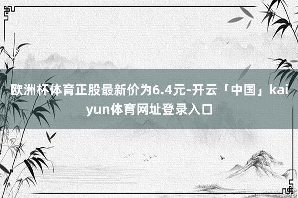 欧洲杯体育正股最新价为6.4元-开云「中国」kaiyun体育网址登录入口