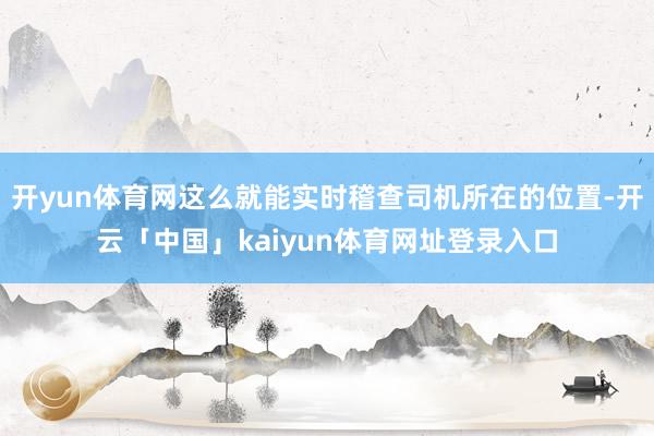 开yun体育网这么就能实时稽查司机所在的位置-开云「中国」kaiyun体育网址登录入口