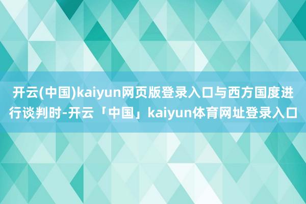 开云(中国)kaiyun网页版登录入口与西方国度进行谈判时-开云「中国」kaiyun体育网址登录入口