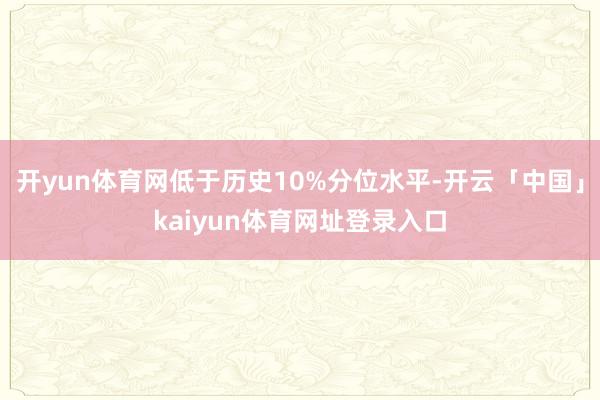 开yun体育网低于历史10%分位水平-开云「中国」kaiyun体育网址登录入口