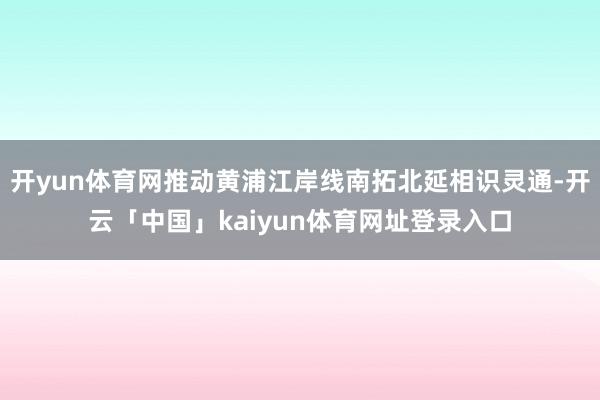 开yun体育网推动黄浦江岸线南拓北延相识灵通-开云「中国」kaiyun体育网址登录入口