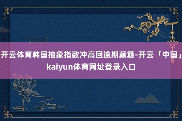 开云体育韩国抽象指数冲高回逾期颠簸-开云「中国」kaiyun体育网址登录入口