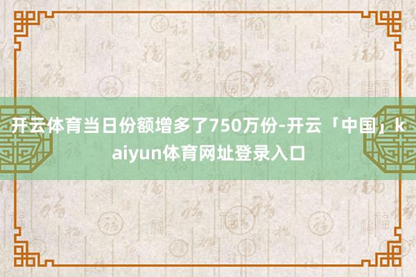 开云体育当日份额增多了750万份-开云「中国」kaiyun体育网址登录入口