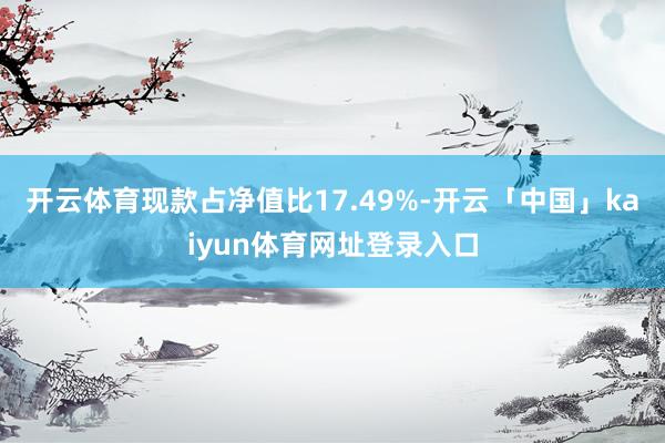开云体育现款占净值比17.49%-开云「中国」kaiyun体育网址登录入口