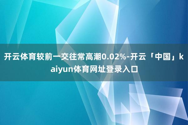 开云体育较前一交往常高潮0.02%-开云「中国」kaiyun体育网址登录入口