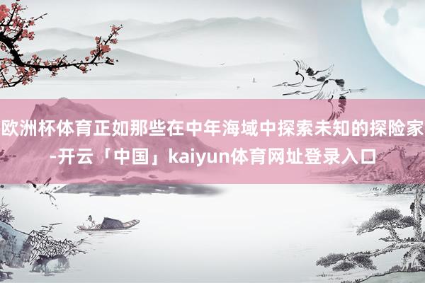 欧洲杯体育正如那些在中年海域中探索未知的探险家-开云「中国」kaiyun体育网址登录入口