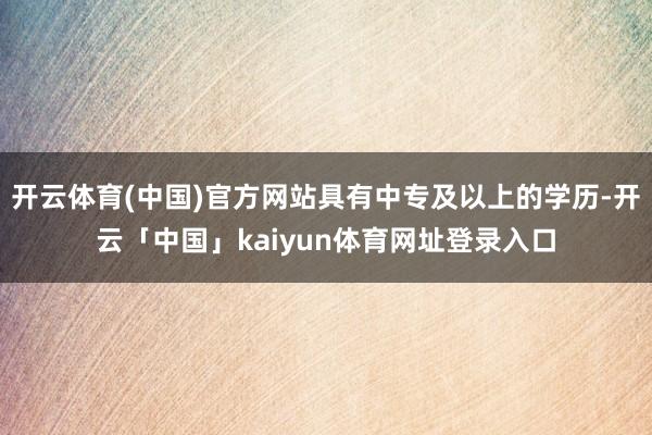 开云体育(中国)官方网站具有中专及以上的学历-开云「中国」kaiyun体育网址登录入口