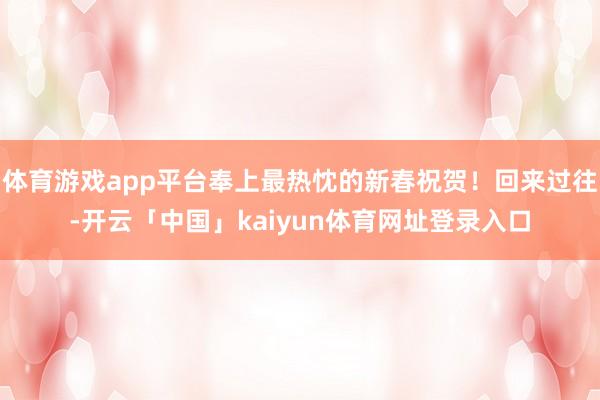 体育游戏app平台奉上最热忱的新春祝贺！回来过往-开云「中国」kaiyun体育网址登录入口