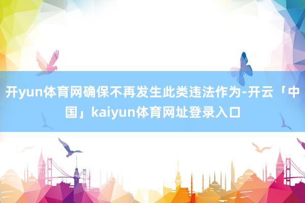 开yun体育网确保不再发生此类违法作为-开云「中国」kaiyun体育网址登录入口