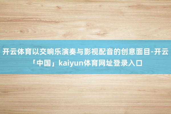 开云体育以交响乐演奏与影视配音的创意面目-开云「中国」kaiyun体育网址登录入口
