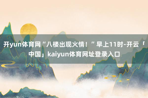 开yun体育网“八楼出现火情！”早上11时-开云「中国」kaiyun体育网址登录入口