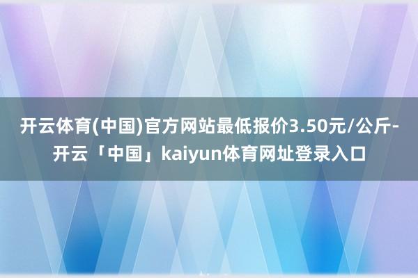 开云体育(中国)官方网站最低报价3.50元/公斤-开云「中国」kaiyun体育网址登录入口