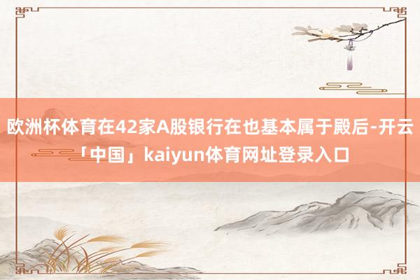 欧洲杯体育在42家A股银行在也基本属于殿后-开云「中国」kaiyun体育网址登录入口
