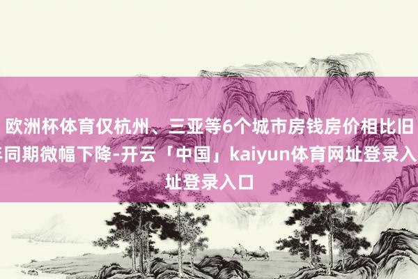 欧洲杯体育仅杭州、三亚等6个城市房钱房价相比旧年同期微幅下降-开云「中国」kaiyun体育网址登录入口