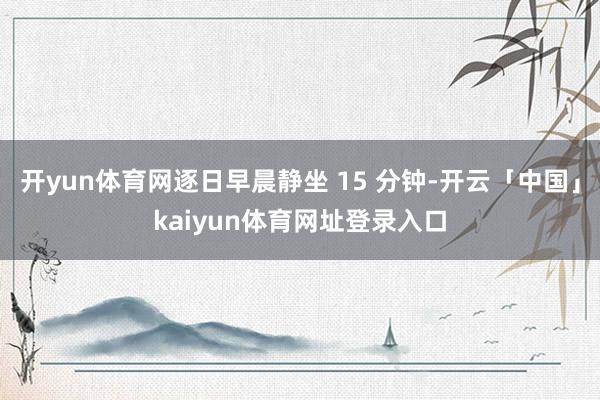 开yun体育网逐日早晨静坐 15 分钟-开云「中国」kaiyun体育网址登录入口
