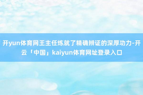 开yun体育网王主任炼就了精确辨证的深厚功力-开云「中国」kaiyun体育网址登录入口