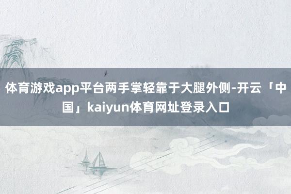 体育游戏app平台两手掌轻靠于大腿外侧-开云「中国」kaiyun体育网址登录入口