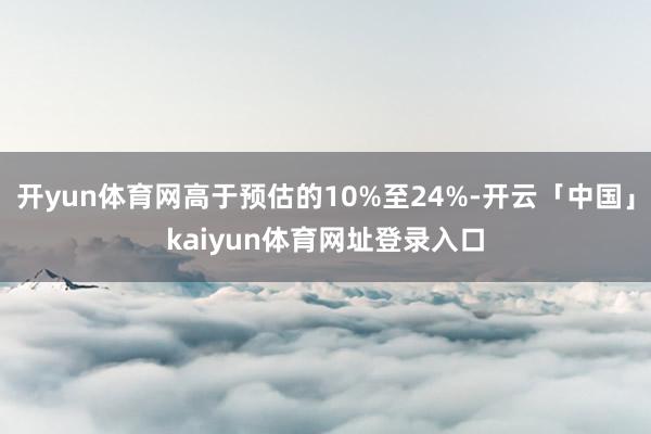 开yun体育网高于预估的10%至24%-开云「中国」kaiyun体育网址登录入口