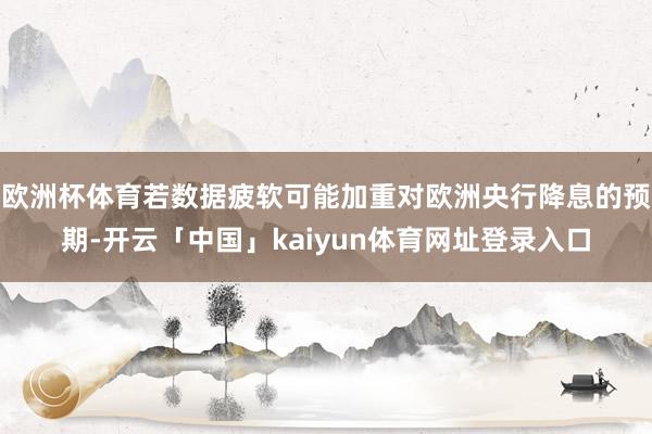 欧洲杯体育若数据疲软可能加重对欧洲央行降息的预期-开云「中国」kaiyun体育网址登录入口