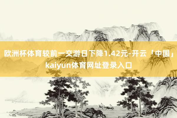 欧洲杯体育较前一交游日下降1.42元-开云「中国」kaiyun体育网址登录入口