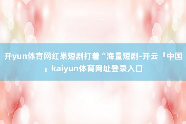 开yun体育网红果短剧打着“海量短剧-开云「中国」kaiyun体育网址登录入口