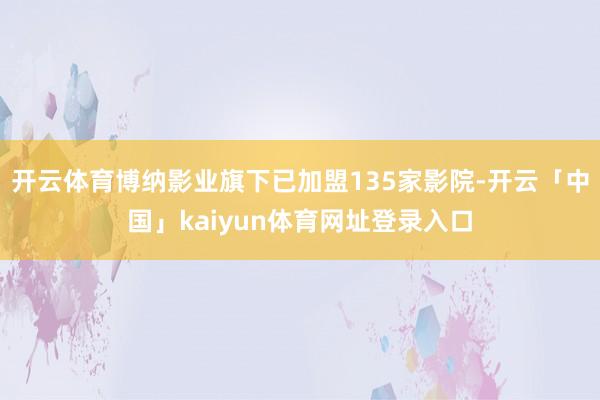 开云体育博纳影业旗下已加盟135家影院-开云「中国」kaiyun体育网址登录入口