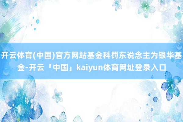 开云体育(中国)官方网站基金科罚东说念主为银华基金-开云「中国」kaiyun体育网址登录入口