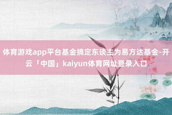 体育游戏app平台基金搞定东谈主为易方达基金-开云「中国」kaiyun体育网址登录入口