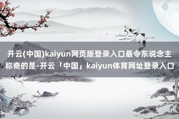 开云(中国)kaiyun网页版登录入口最令东说念主称奇的是-开云「中国」kaiyun体育网址登录入口