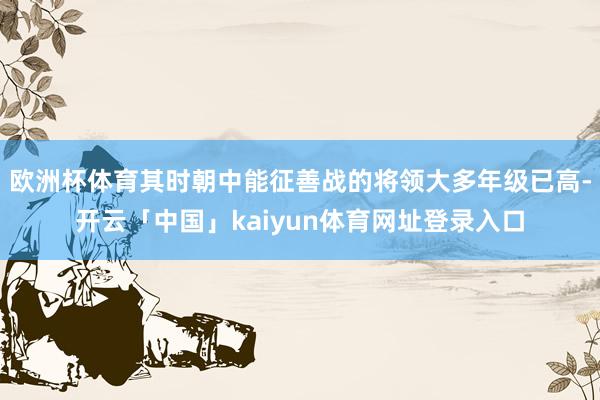 欧洲杯体育其时朝中能征善战的将领大多年级已高-开云「中国」kaiyun体育网址登录入口