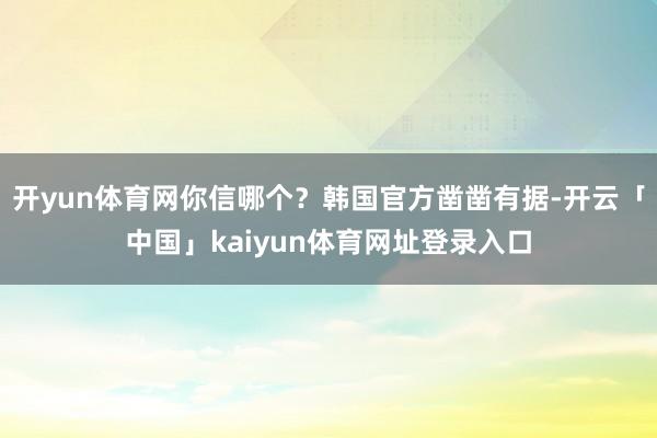 开yun体育网你信哪个?韩国官方凿凿有据-开云「中国」kaiyun体育网址登录入口
