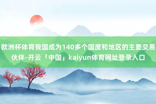 欧洲杯体育我国成为140多个国度和地区的主要交易伙伴-开云「中国」kaiyun体育网址登录入口