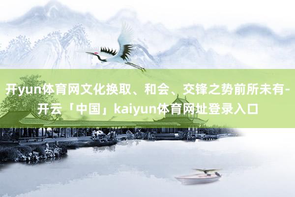 开yun体育网文化换取、和会、交锋之势前所未有-开云「中国」kaiyun体育网址登录入口