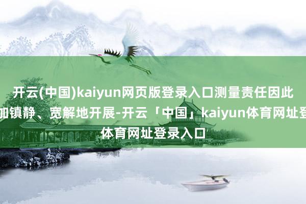 开云(中国)kaiyun网页版登录入口测量责任因此不错愈加镇静、宽解地开展-开云「中国」kaiyun体育网址登录入口
