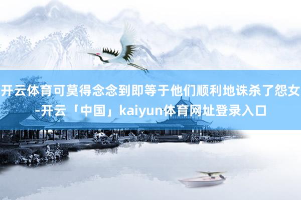 开云体育可莫得念念到即等于他们顺利地诛杀了怨女-开云「中国」kaiyun体育网址登录入口