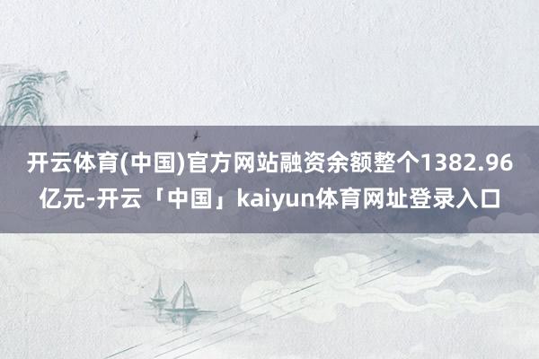 开云体育(中国)官方网站融资余额整个1382.96亿元-开云「中国」kaiyun体育网址登录入口