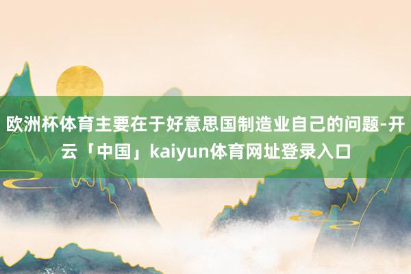 欧洲杯体育主要在于好意思国制造业自己的问题-开云「中国」kaiyun体育网址登录入口