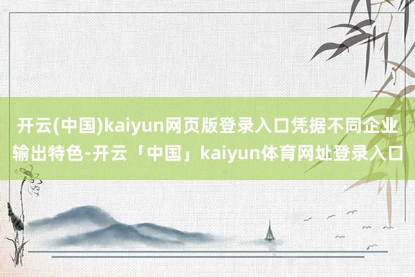 开云(中国)kaiyun网页版登录入口凭据不同企业输出特色-开云「中国」kaiyun体育网址登录入口