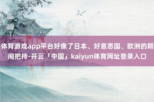体育游戏app平台好像了日本、好意思国、欧洲的期间把持-开云「中国」kaiyun体育网址登录入口
